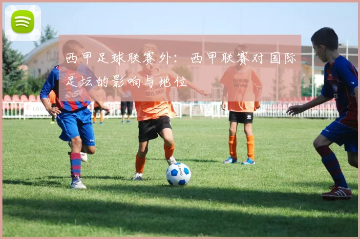 西甲足球联赛外:西甲联赛对国际足坛的影响与地位